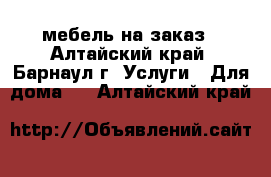 мебель на заказ - Алтайский край, Барнаул г. Услуги » Для дома   . Алтайский край